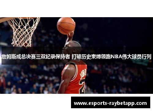 詹姆斯成总决赛三双纪录保持者 打破历史束缚领跑NBA伟大球员行列