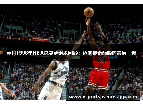 乔丹1998年NBA总决赛绝杀回顾：迈向传奇巅峰的最后一舞