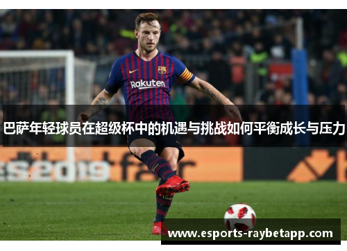 巴萨年轻球员在超级杯中的机遇与挑战如何平衡成长与压力