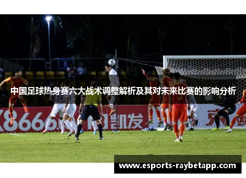 中国足球热身赛六大战术调整解析及其对未来比赛的影响分析