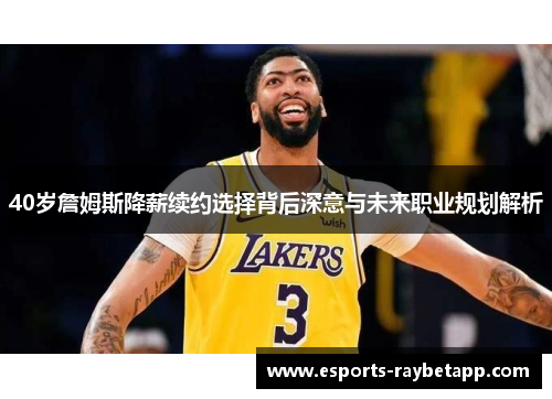 40岁詹姆斯降薪续约选择背后深意与未来职业规划解析