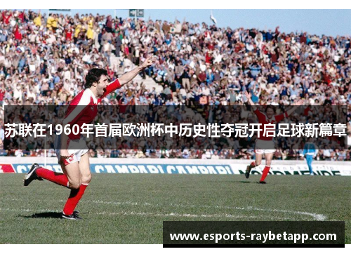 苏联在1960年首届欧洲杯中历史性夺冠开启足球新篇章
