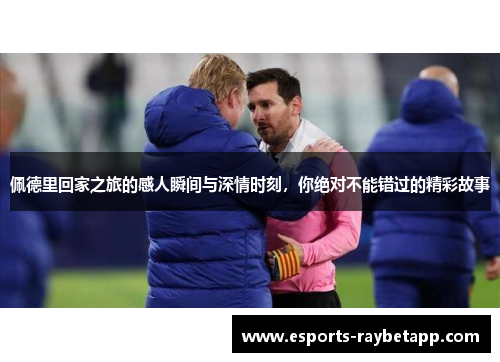 佩德里回家之旅的感人瞬间与深情时刻，你绝对不能错过的精彩故事