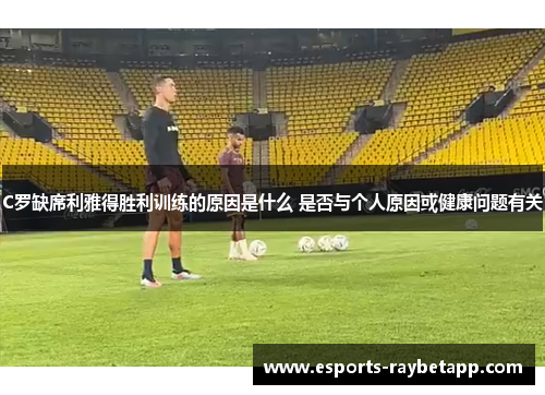 C罗缺席利雅得胜利训练的原因是什么 是否与个人原因或健康问题有关
