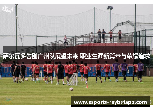 萨尔瓦多告别广州队展望未来 职业生涯新篇章与荣耀追求