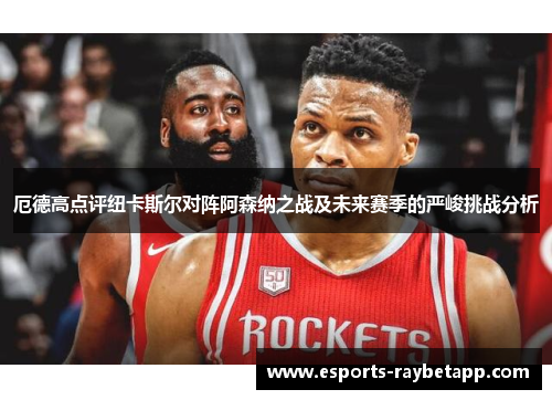 厄德高点评纽卡斯尔对阵阿森纳之战及未来赛季的严峻挑战分析