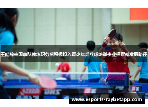 王皓辞去国家队教练职务后积极投入青少年乒乓球培训事业探索新发展路径
