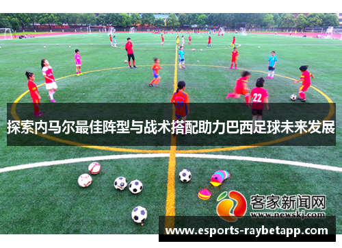 探索内马尔最佳阵型与战术搭配助力巴西足球未来发展